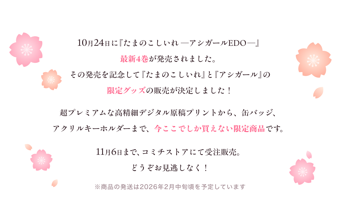 10月24日に『たまのこしいれ ―アシガールEDO―』最新4巻が発売されます。その発売を記念して『たまのこしいれ』と『アシガール』の限定グッズをご用意しました。
              超プレミアムな高精細デジタル原稿プリントから、缶バッジ、アクリルキーホルダーまで、今ここでしか買えない限定商品です。
              11月6日まで、コミチストアにて受注販売。 どうかお見逃しなく! ※商品の発送は2026年2026年2月中旬頃を予定しています