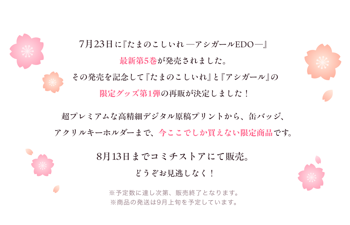 
              7月23日に『たまのこしいれ ―アシガールEDO―』最新第5巻が発売されました。その発売を記念して『たまのこしいれ』と『アシガール』の限定グッズ第1弾の再販が決定しました！
              超プレミアムな高精細デジタル原稿プリントから、缶バッジ、アクリルキーホルダーまで、今ここでしか買えない限定商品です。
              8月13日までコミチストアにて販売。 どうぞお見逃しなく！ ※予定数に達し次第、販売終了となります。 ※商品の発送は9月上旬を予定しています。
            